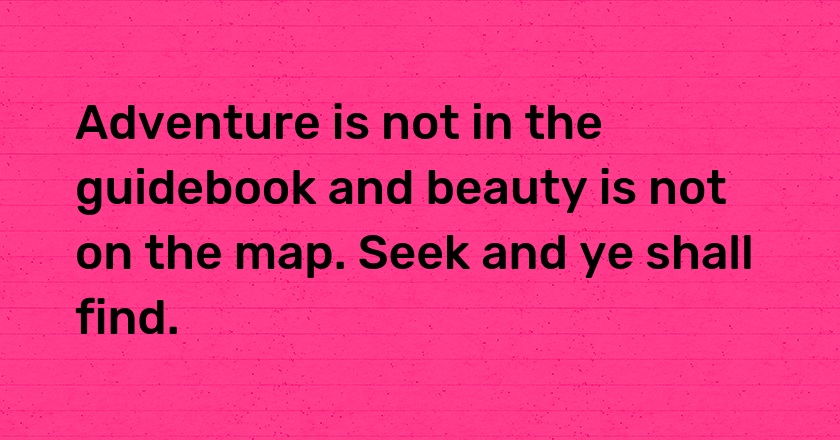 Adventure is not in the guidebook and beauty is not on the map. Seek and ye shall find.