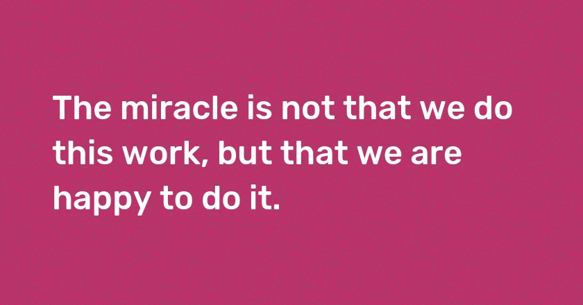 The miracle is not that we do this work, but that we are happy to do it.