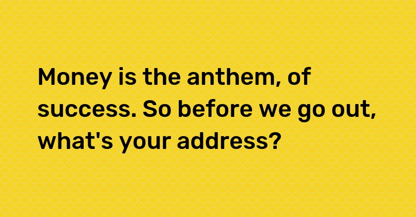 Money is the anthem, of success. So before we go out, what's your address?