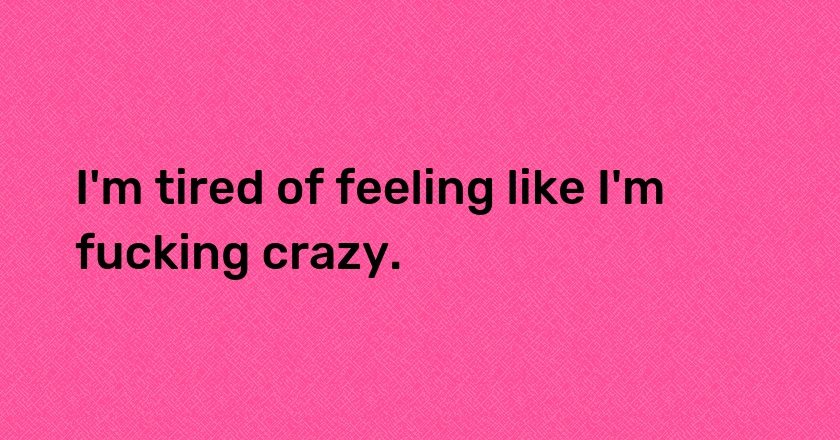 I'm tired of feeling like I'm fucking crazy.