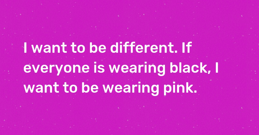 I want to be different. If everyone is wearing black, I want to be wearing pink.