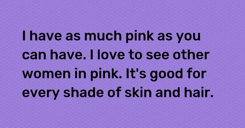 I have as much pink as you can have. I love to see other women in pink. It's good for every shade of skin and hair.