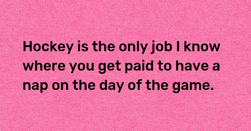 Hockey is the only job I know where you get paid to have a nap on the day of the game.