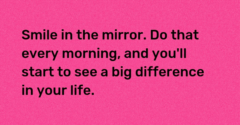 Smile in the mirror. Do that every morning, and you'll start to see a big difference in your life.