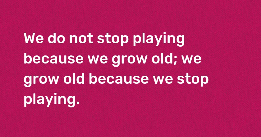 We do not stop playing because we grow old; we grow old because we stop playing.