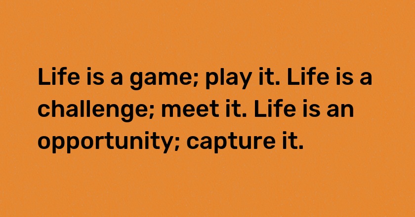 Life is a game; play it. Life is a challenge; meet it. Life is an opportunity; capture it.