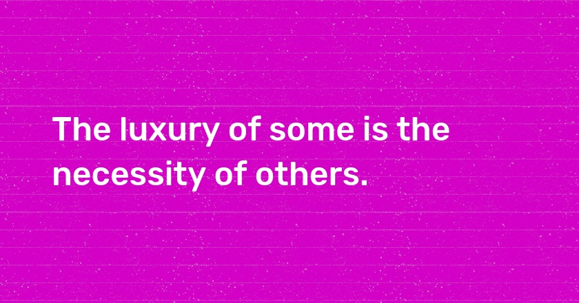 The luxury of some is the necessity of others.