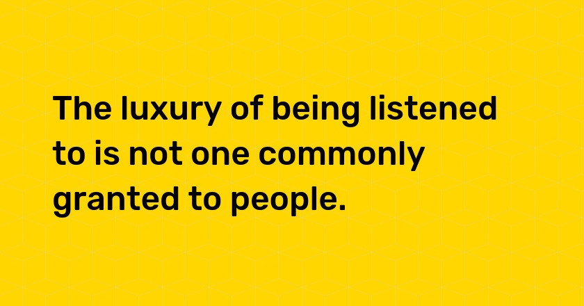 The luxury of being listened to is not one commonly granted to people.