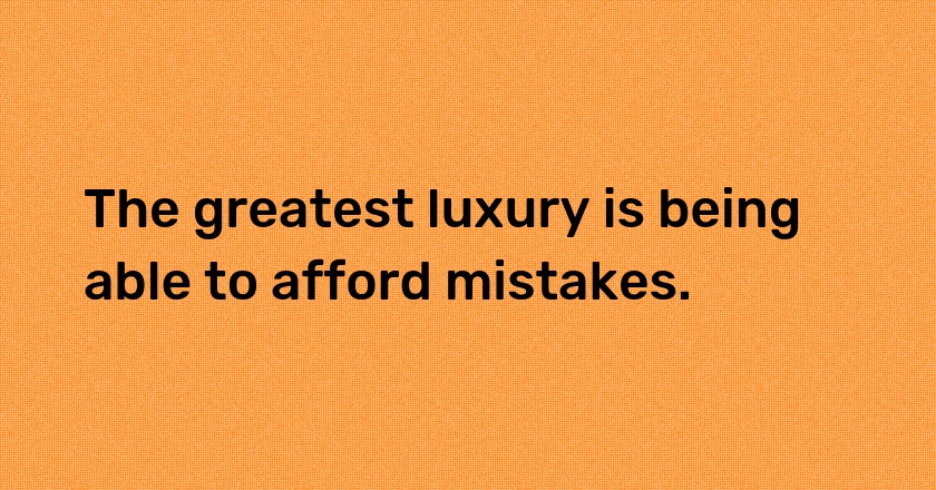 The greatest luxury is being able to afford mistakes.