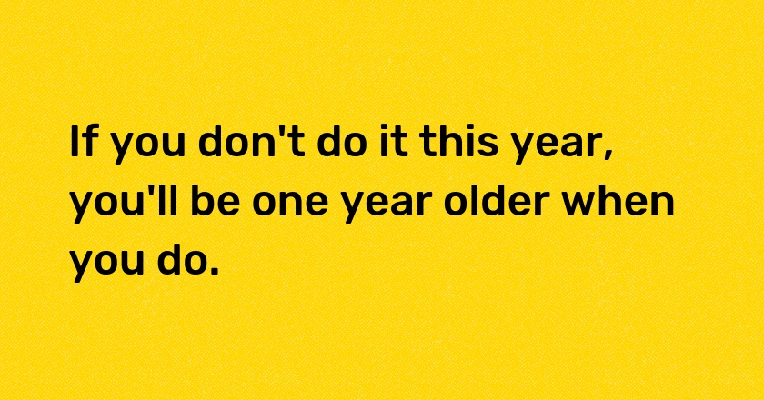 If you don't do it this year, you'll be one year older when you do.