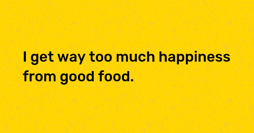 I get way too much happiness from good food.