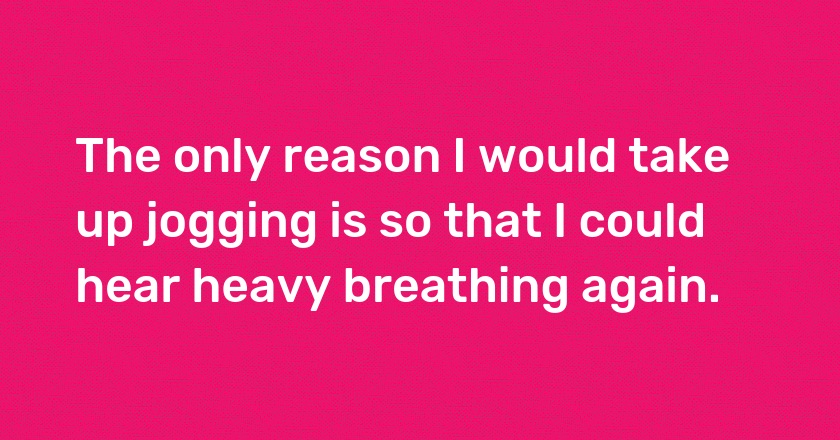 The only reason I would take up jogging is so that I could hear heavy breathing again.