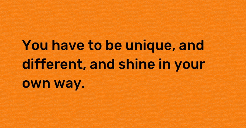 You have to be unique, and different, and shine in your own way.