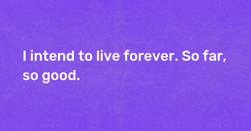 I intend to live forever. So far, so good.