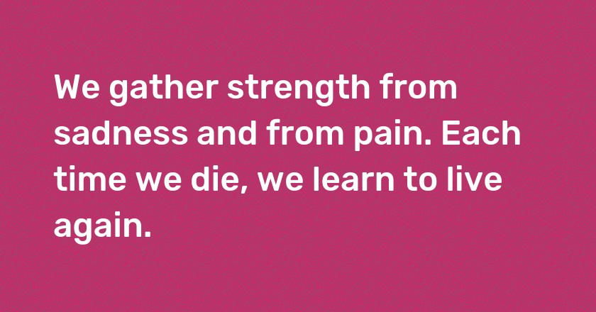 We gather strength from sadness and from pain. Each time we die, we learn to live again.