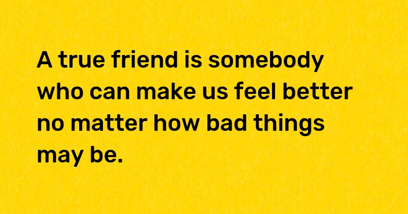 A true friend is somebody who can make us feel better no matter how bad things may be.