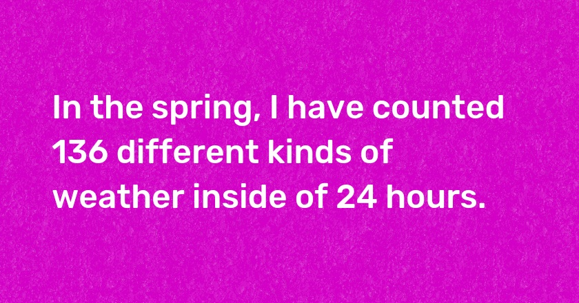 In the spring, I have counted 136 different kinds of weather inside of 24 hours.