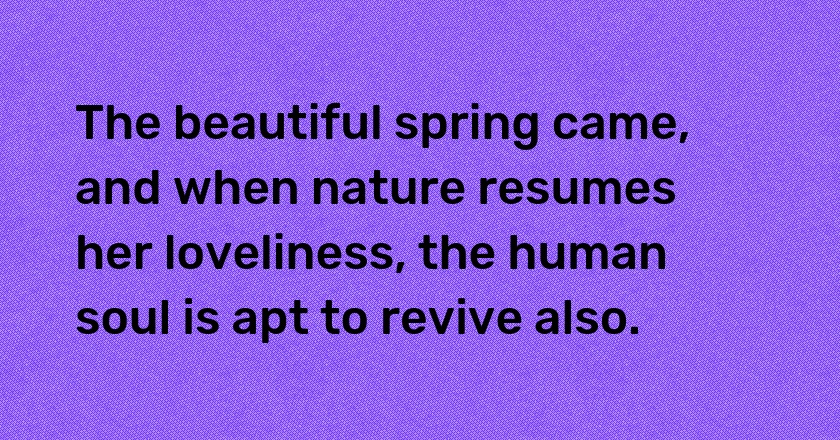 The beautiful spring came, and when nature resumes her loveliness, the human soul is apt to revive also.