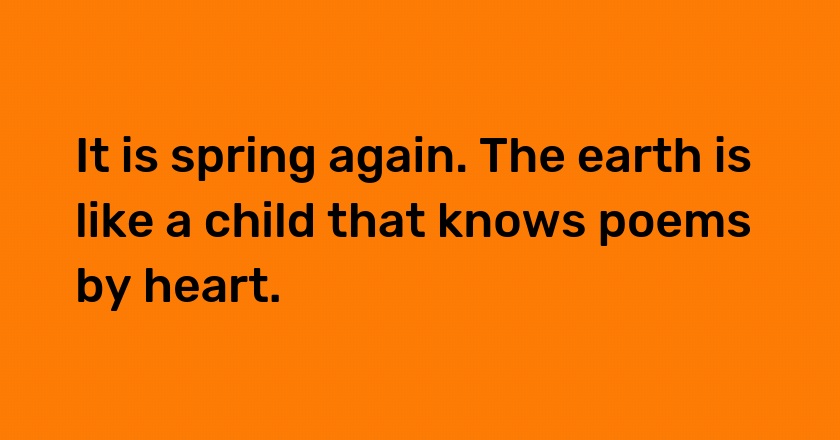 It is spring again. The earth is like a child that knows poems by heart.