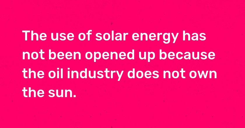 The use of solar energy has not been opened up because the oil industry does not own the sun.