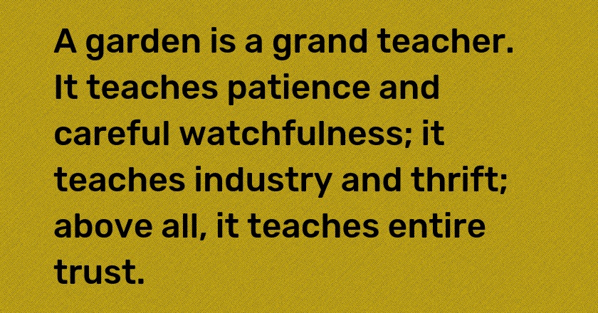 A garden is a grand teacher. It teaches patience and careful watchfulness; it teaches industry and thrift; above all, it teaches entire trust.