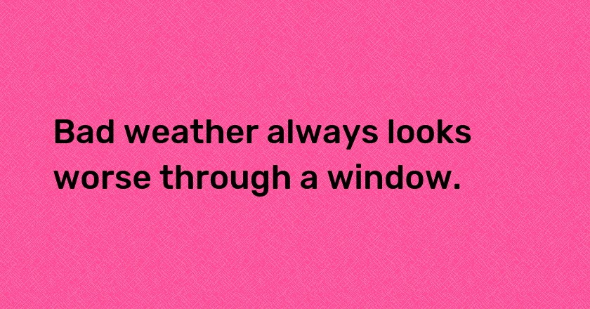 Bad weather always looks worse through a window.