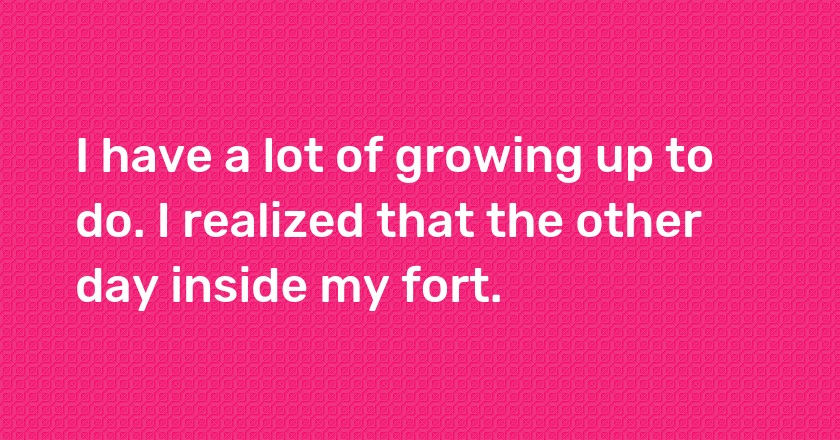 I have a lot of growing up to do. I realized that the other day inside my fort.