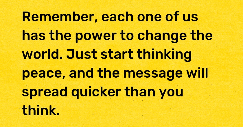 Remember, each one of us has the power to change the world. Just start thinking peace, and the message will spread quicker than you think.