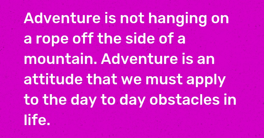 Adventure is not hanging on a rope off the side of a mountain. Adventure is an attitude that we must apply to the day to day obstacles in life.