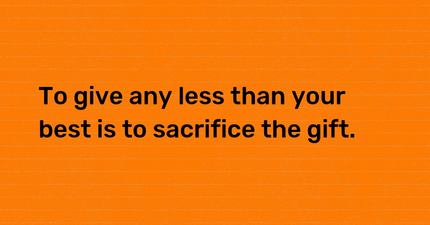 To give any less than your best is to sacrifice the gift.