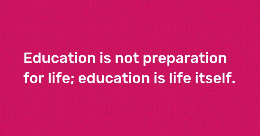 Education is not preparation for life; education is life itself.