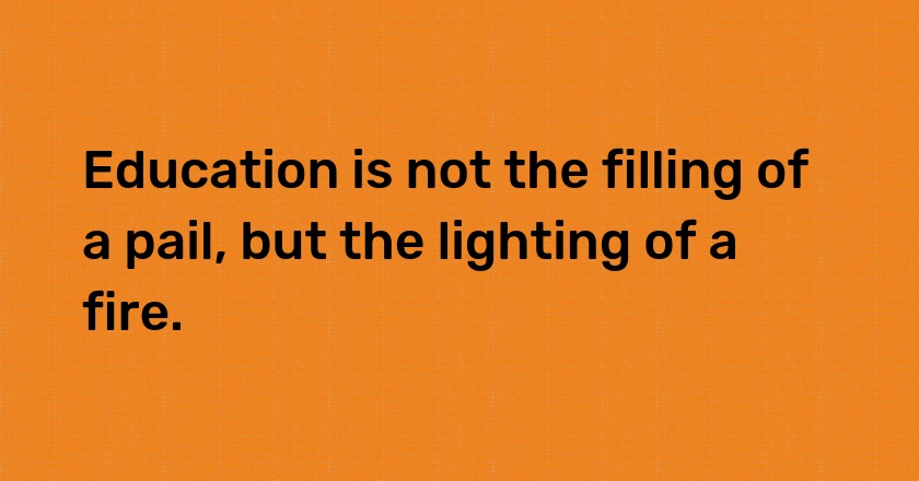 Education is not the filling of a pail, but the lighting of a fire.