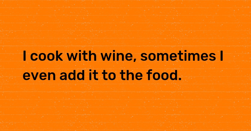 I cook with wine, sometimes I even add it to the food.