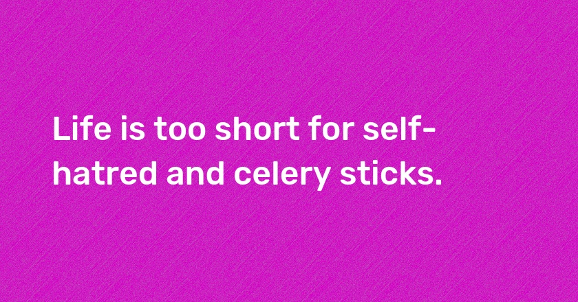 Life is too short for self-hatred and celery sticks.