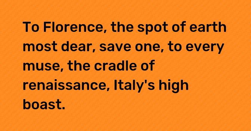 To Florence, the spot of earth most dear, save one, to every muse, the cradle of renaissance, Italy's high boast.