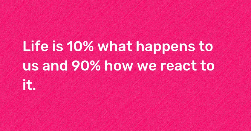 Life is 10% what happens to us and 90% how we react to it.