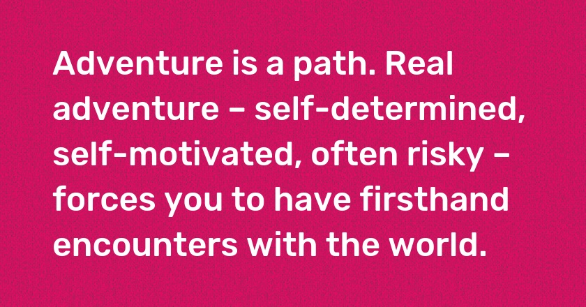 Adventure is a path. Real adventure – self-determined, self-motivated, often risky – forces you to have firsthand encounters with the world.