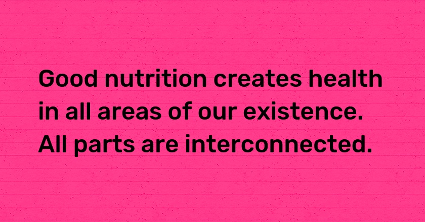 Good nutrition creates health in all areas of our existence. All parts are interconnected.