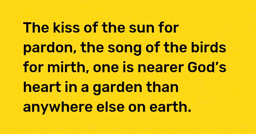 The kiss of the sun for pardon, the song of the birds for mirth, one is nearer God’s heart in a garden than anywhere else on earth.