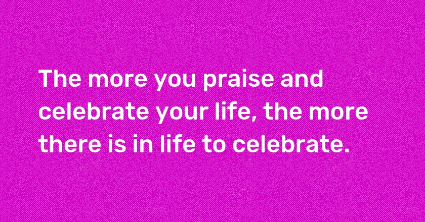 The more you praise and celebrate your life, the more there is in life to celebrate.