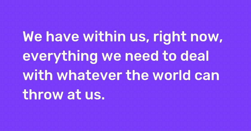 We have within us, right now, everything we need to deal with whatever the world can throw at us.