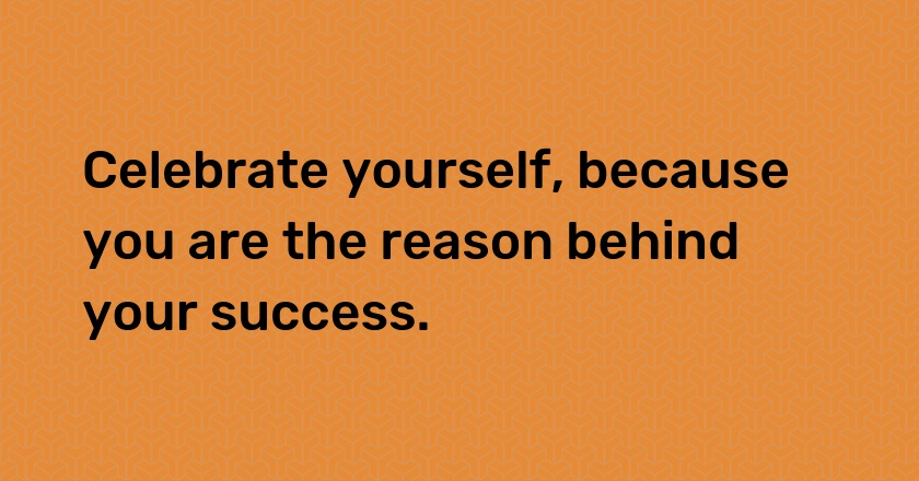 Celebrate yourself, because you are the reason behind your success.