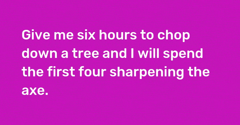 Give me six hours to chop down a tree and I will spend the first four sharpening the axe.