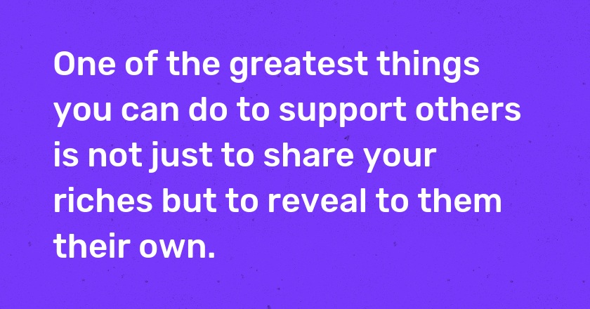 One of the greatest things you can do to support others is not just to share your riches but to reveal to them their own.