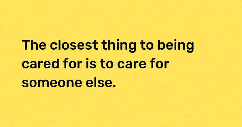 The closest thing to being cared for is to care for someone else.