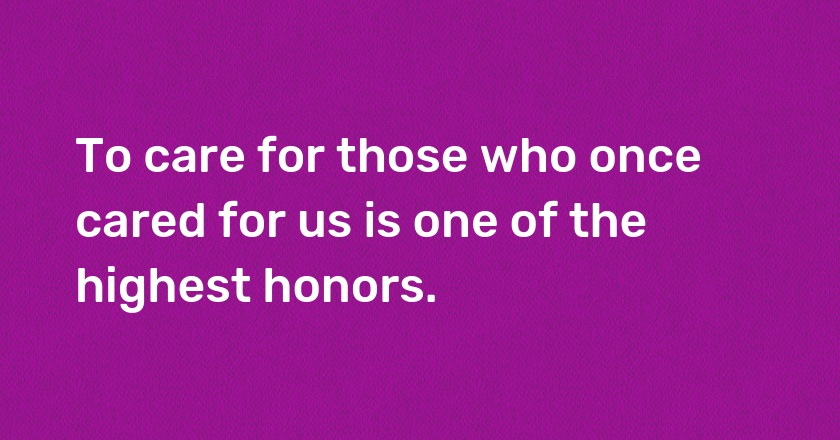 To care for those who once cared for us is one of the highest honors.