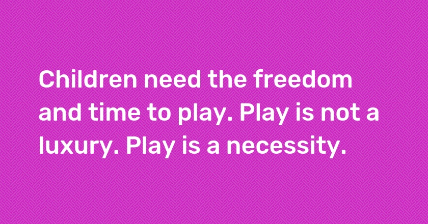 Children need the freedom and time to play. Play is not a luxury. Play is a necessity.