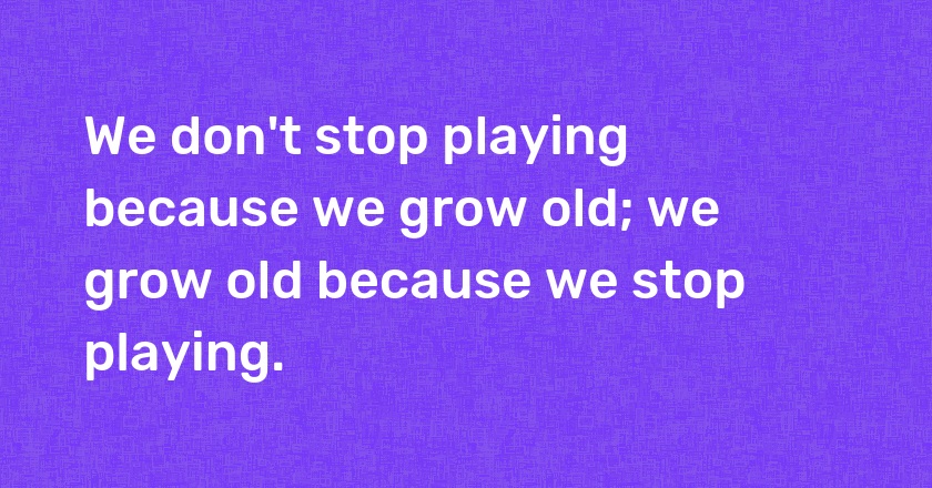 We don't stop playing because we grow old; we grow old because we stop playing.