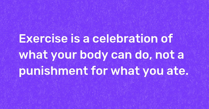 Exercise is a celebration of what your body can do, not a punishment for what you ate.