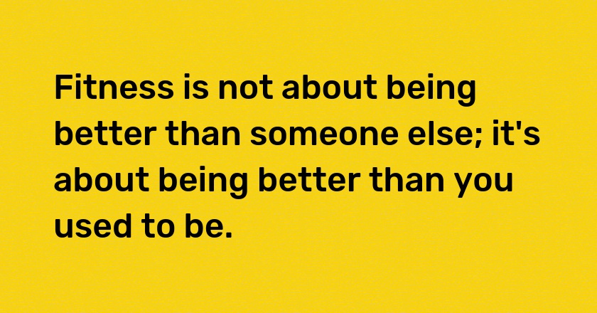 Fitness is not about being better than someone else; it's about being better than you used to be.